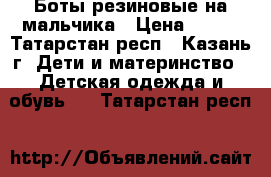 Боты резиновые на мальчика › Цена ­ 500 - Татарстан респ., Казань г. Дети и материнство » Детская одежда и обувь   . Татарстан респ.